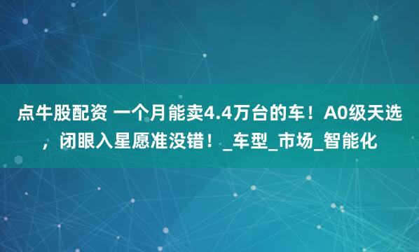 点牛股配资 一个月能卖4.4万台的车!A0级天选,闭眼入星愿准没错!_车型_市场_智能化