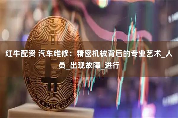 红牛配资 汽车维修：精密机械背后的专业艺术_人员_出现故障_进行