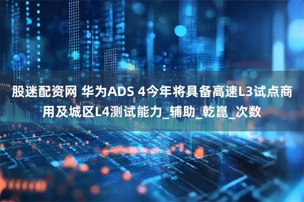 股迷配资网 华为ADS 4今年将具备高速L3试点商用及城区L4测试能力_辅助_乾崑_次数