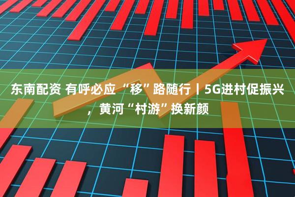 东南配资 有呼必应 “移”路随行丨5G进村促振兴,黄河“村游”换新颜
