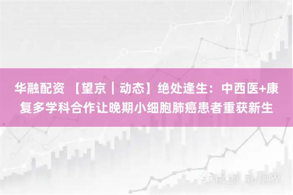 华融配资 【望京︱动态】绝处逢生:中西医+康复多学科合作让晚期小细胞肺癌患者重获新生