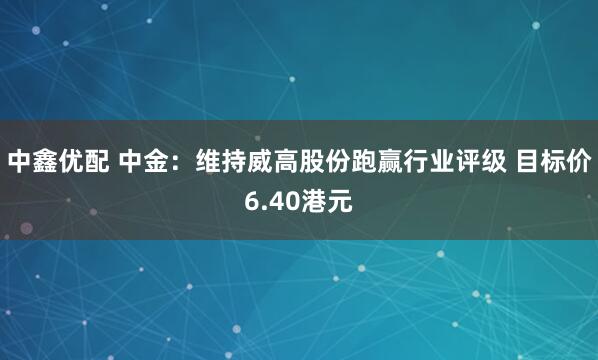 中鑫优配 中金：维持威高股份跑赢行业评级 目标价6.40港元