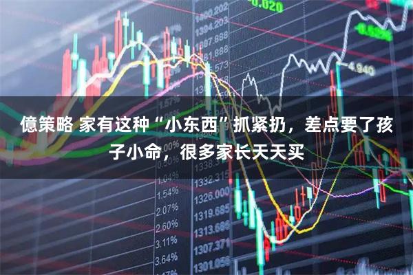 億策略 家有这种“小东西”抓紧扔，差点要了孩子小命，很多家长天天买