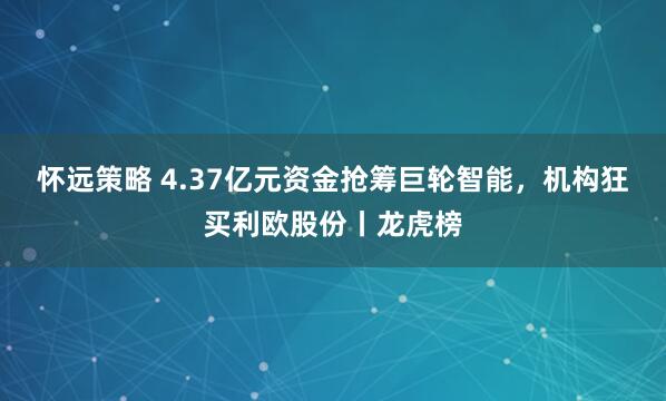 怀远策略 4.37亿元资金抢筹巨轮智能,机构狂买利欧股份丨龙虎榜
