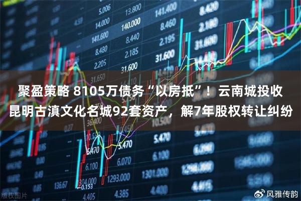 聚盈策略 8105万债务“以房抵”！云南城投收昆明古滇文化名城92套资产，解7年股权转让纠纷