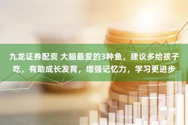 九龙证券配资 大脑最爱的3种鱼，建议多给孩子吃，有助成长发育，增强记忆力，学习更进步