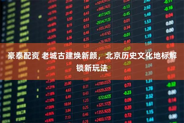 豪泰配资 老城古建焕新颜，北京历史文化地标解锁新玩法