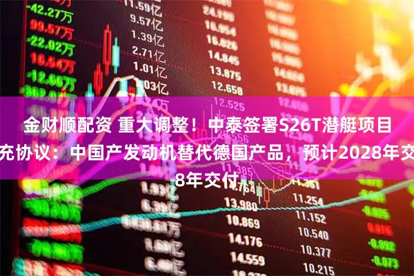 金财顺配资 重大调整！中泰签署S26T潜艇项目补充协议：中国产发动机替代德国产品，预计2028年交付