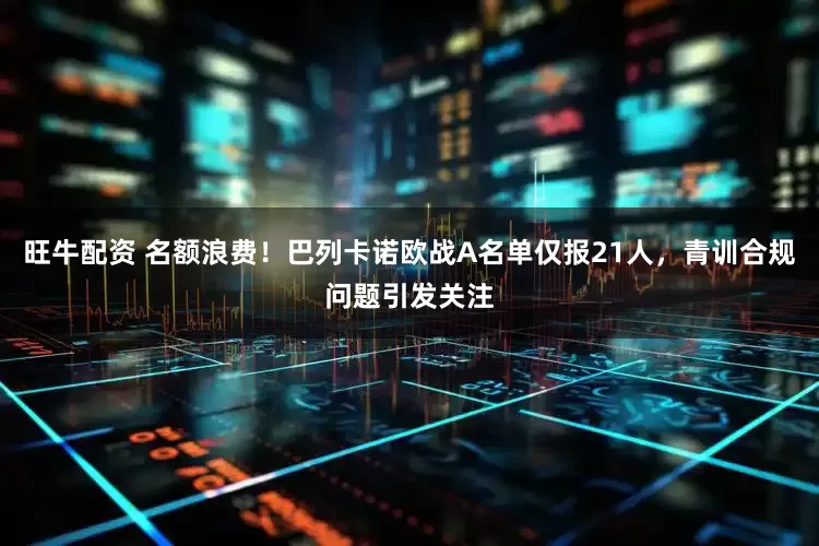 旺牛配资 名额浪费！巴列卡诺欧战A名单仅报21人，青训合规问题引发关注