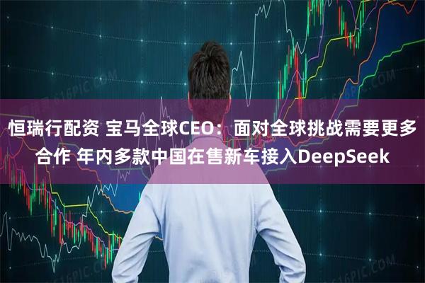 恒瑞行配资 宝马全球CEO：面对全球挑战需要更多合作 年内多款中国在售新车接入DeepSeek