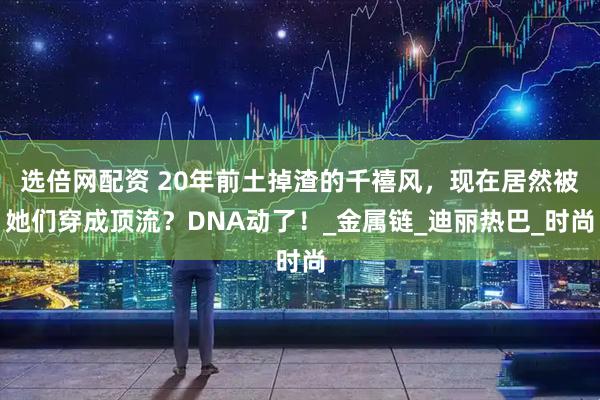 选倍网配资 20年前土掉渣的千禧风，现在居然被她们穿成顶流？DNA动了！_金属链_迪丽热巴_时尚