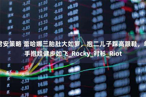 君安策略 蕾哈娜三胎肚大如箩，抱二儿子踩高跟鞋，单手抱娃健步如飞_Rocky_衬衫_Riot