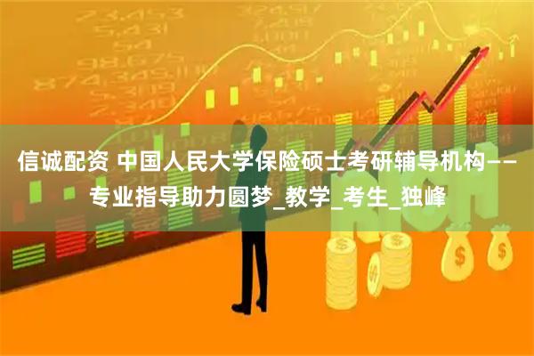 信诚配资 中国人民大学保险硕士考研辅导机构——专业指导助力圆梦_教学_考生_独峰