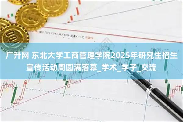 广升网 东北大学工商管理学院2025年研究生招生宣传活动周圆满落幕_学术_学子_交流