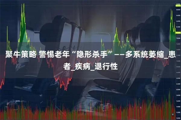 聚牛策略 警惕老年“隐形杀手”——多系统萎缩_患者_疾病_退行性