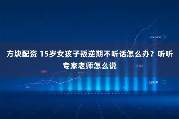 方块配资 15岁女孩子叛逆期不听话怎么办？听听专家老师怎么说