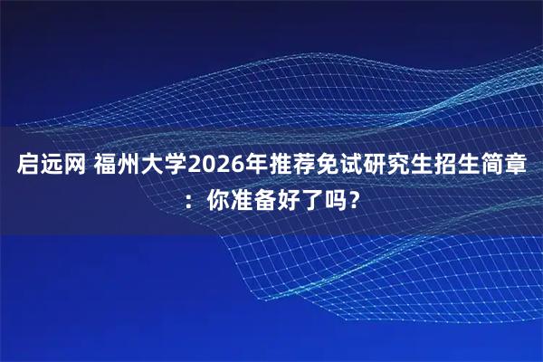 启远网 福州大学2026年推荐免试研究生招生简章：你准备好了吗？