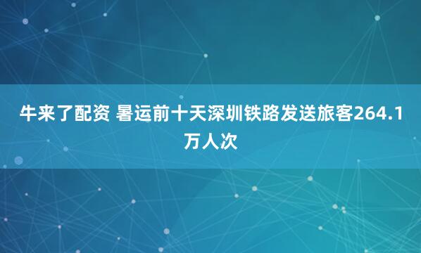 牛来了配资 暑运前十天深圳铁路发送旅客264.1万人次