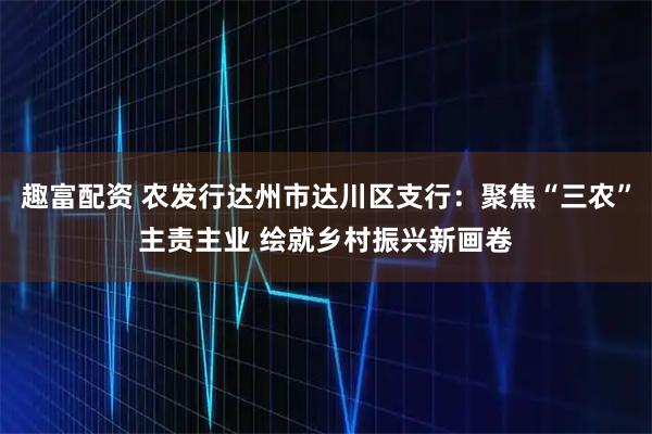 趣富配资 农发行达州市达川区支行：聚焦“三农”主责主业 绘就乡村振兴新画卷
