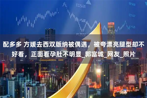 配多多 方媛去西双版纳被偶遇，被夸漂亮腿型却不好看，正面看孕肚不明显_郭富城_网友_照片