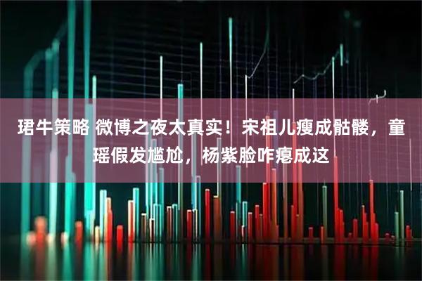 珺牛策略 微博之夜太真实！宋祖儿瘦成骷髅，童瑶假发尴尬，杨紫脸咋瘪成这