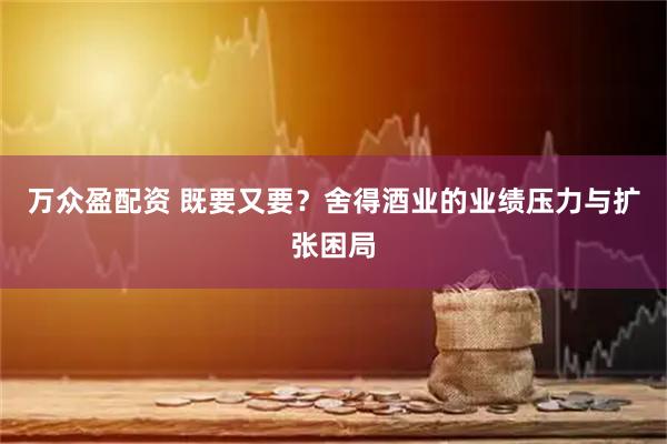 万众盈配资 既要又要？舍得酒业的业绩压力与扩张困局