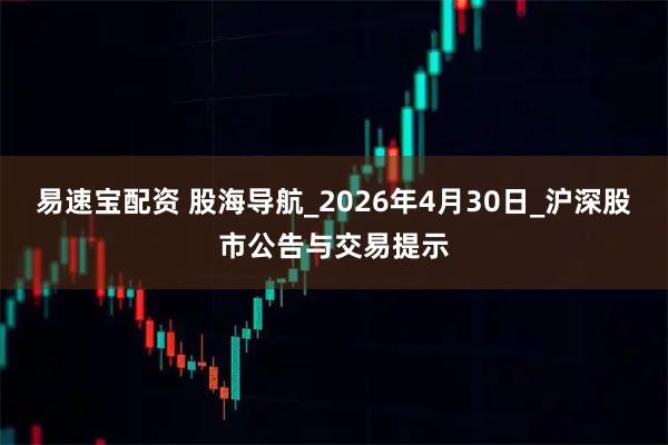 易速宝配资 股海导航_2026年4月30日_沪深股市公告与交易提示