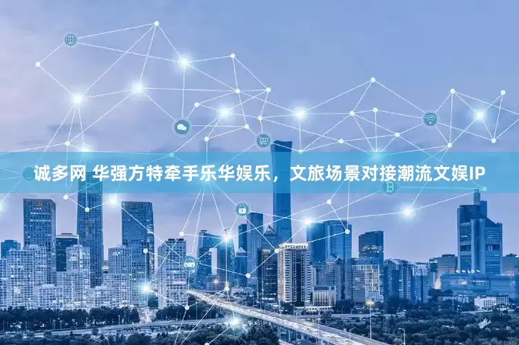 诚多网 华强方特牵手乐华娱乐，文旅场景对接潮流文娱IP
