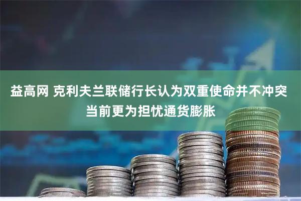 益高网 克利夫兰联储行长认为双重使命并不冲突 当前更为担忧通货膨胀